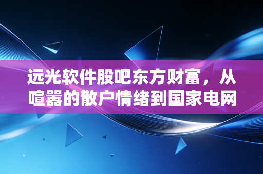 远光软件股吧东方财富,从喧嚣的散户情绪到国家电网背景下的价值挖掘,我们该如何看懂这只电力IT股?