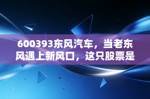 600393东风汽车，当老东风遇上新风口，这只股票是机会还是深坑？