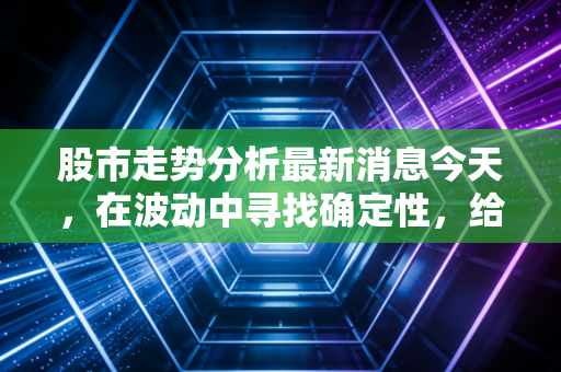 股市走势分析最新消息今天,在波动中寻找确定性,给普通投资者的几点掏心窝子建议