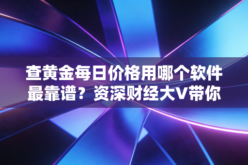 查黄金每日价格用哪个软件最靠谱?资深财经大V带你避坑,附独家使用心得