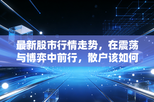 最新股市行情走势，在震荡与博弈中前行，散户该如何穿越迷雾？