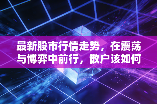 最新股市行情走势，在震荡与博弈中前行，散户该如何穿越迷雾？