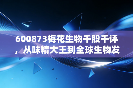600873梅花生物千股千评,从味精大王到全球生物发酵巨头的深度透视与投资思考