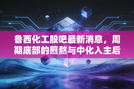 鲁西化工股吧最新消息,周期底部的煎熬与中化入主后的蜕变,我们该拿什么心态面对?
