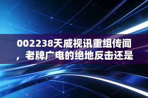 002238天威视讯重组传闻,老牌广电的绝地反击还是资本市场的镜花水月?