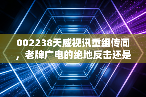 002238天威视讯重组传闻，老牌广电的绝地反击还是资本市场的镜花水月？