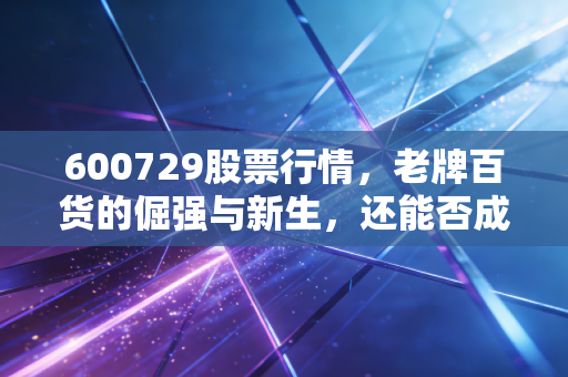 600729股票行情,老牌百货的倔强与新生,还能否成为你的压舱石?