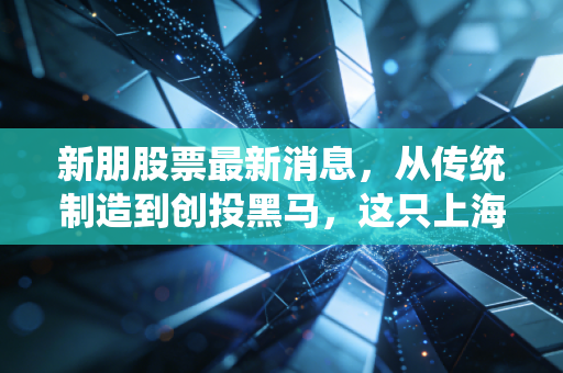 新朋股票最新消息，从传统制造到创投黑马，这只上海老炮还能打吗？