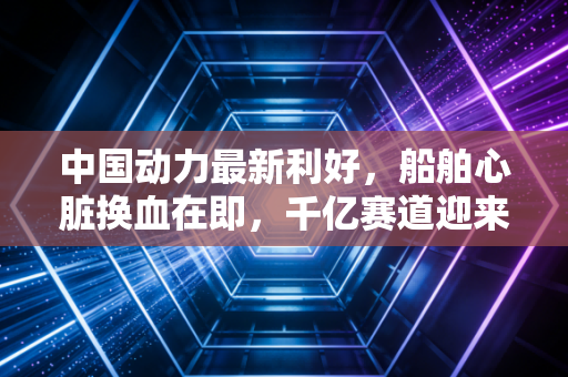 中国动力最新利好,船舶心脏换血在即,千亿赛道迎来真正的价值重估