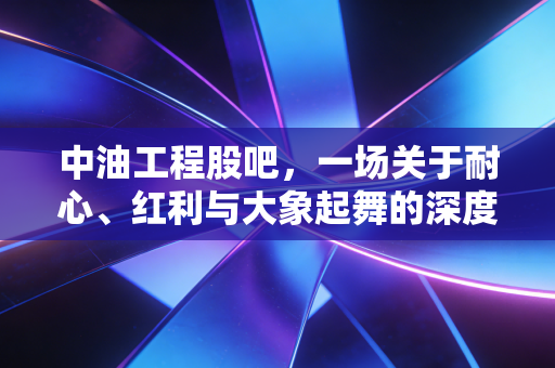 中油工程股吧,一场关于耐心、红利与大象起舞的深度博弈