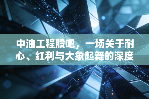 中油工程股吧,一场关于耐心、红利与大象起舞的深度博弈