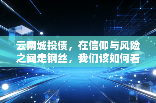云南城投债，在信仰与风险之间走钢丝，我们该如何看待这场高收益的博弈？