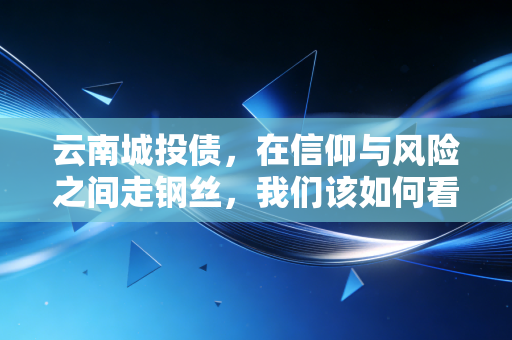 云南城投债，在信仰与风险之间走钢丝，我们该如何看待这场高收益的博弈？
