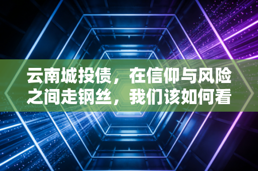 云南城投债，在信仰与风险之间走钢丝，我们该如何看待这场高收益的博弈？