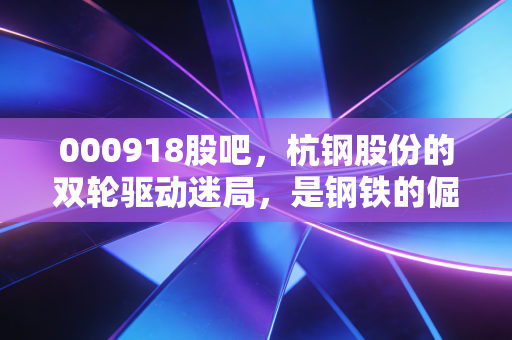 000918股吧,杭钢股份的双轮驱动迷局,是钢铁的倔强还是数字的虚火?