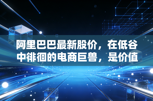 阿里巴巴最新股价,在低谷中徘徊的电商巨兽,是价值陷阱还是黄金坑?