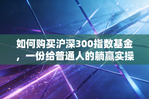 如何购买沪深300指数基金,一份给普通人的躺赢实操指南