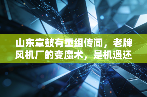 山东章鼓有重组传闻,老牌风机厂的变魔术,是机遇还是陷阱?