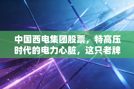 中国西电集团股票,特高压时代的电力心脏,这只老牌国企还能焕发第二春吗?