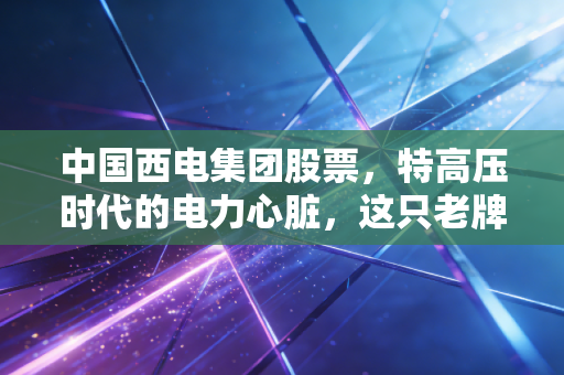 中国西电集团股票,特高压时代的电力心脏,这只老牌国企还能焕发第二春吗?
