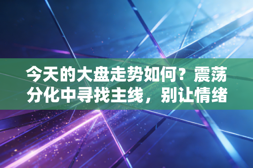 今天的大盘走势如何?震荡分化中寻找主线,别让情绪左右了你的钱袋子