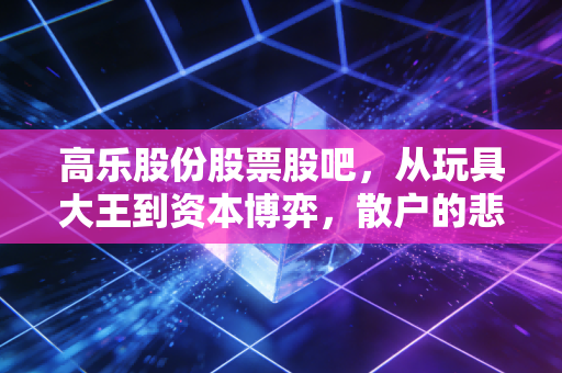 高乐股份股票股吧,从玩具大王到资本博弈,散户的悲欢离合与未来之路