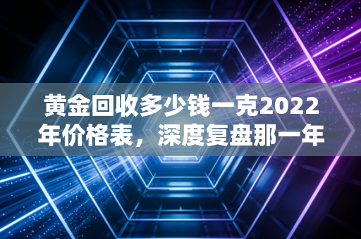 黄金回收多少钱一克2022年价格表,深度复盘那一年的金价波动与变现门道