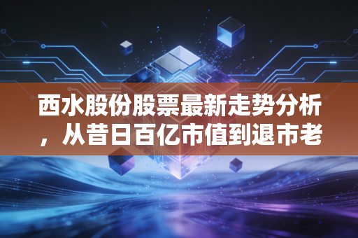 西水股份股票最新走势分析,从昔日百亿市值到退市老三板的沉浮录与投资警示