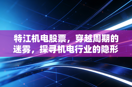 特江机电股票，穿越周期的迷雾，探寻机电行业的隐形冠军逻辑