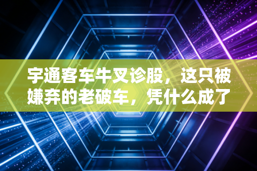 宇通客车牛叉诊股,这只被嫌弃的老破车,凭什么成了出海印钞机?