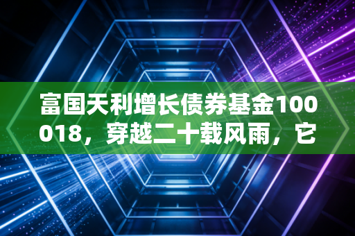 富国天利增长债券基金100018，穿越二十载风雨，它是我们资产配置中不可或缺的温柔底仓