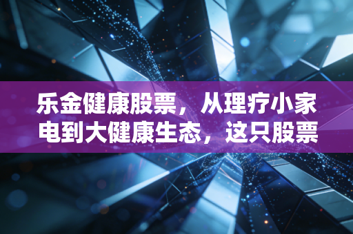 乐金健康股票，从理疗小家电到大健康生态，这只股票还能不能打？
