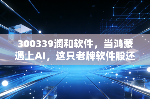 300339润和软件,当鸿蒙遇上AI,这只老牌软件股还能飞多高?