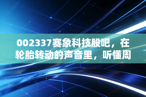 002337赛象科技股吧,在轮胎转动的声音里,听懂周期的呼吸