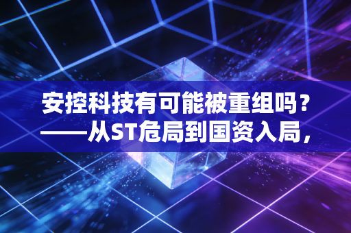 安控科技有可能被重组吗?——从ST危局到国资入局,一场惊心动魄的资本博弈