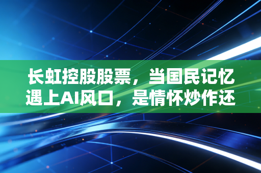 长虹控股股票,当国民记忆遇上AI风口,是情怀炒作还是价值回归?