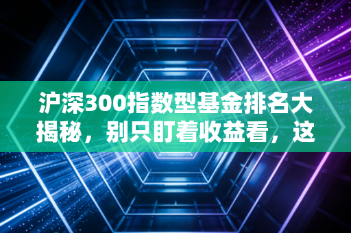 沪深300指数型基金排名大揭秘,别只盯着收益看,这才是普通人的财富密码