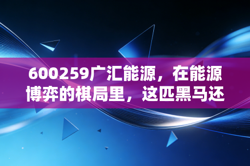 600259广汇能源,在能源博弈的棋局里,这匹黑马还能跑多远?