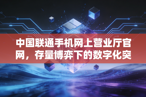 中国联通手机网上营业厅官网,存量博弈下的数字化突围与用户体验经济学