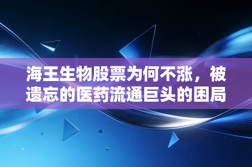 海王生物股票为何不涨,被遗忘的医药流通巨头的困局与突围