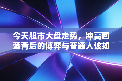 今天股市大盘走势,冲高回落背后的博弈与普通人该如何守住钱袋子
