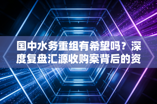 国中水务重组有希望吗?深度复盘汇源收购案背后的资本迷雾与散户生存启示