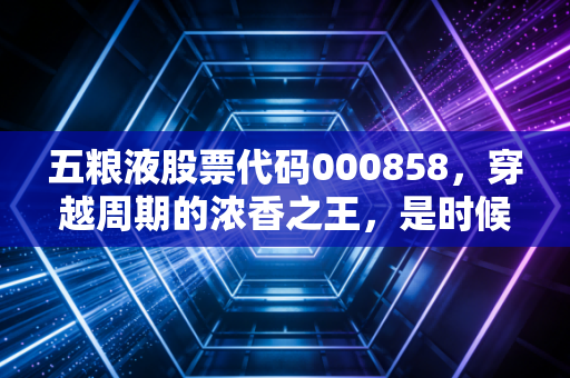 五粮液股票代码000858,穿越周期的浓香之王,是时候贪杯了吗?