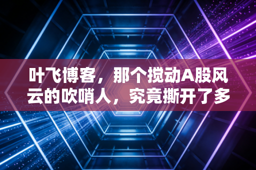 叶飞博客,那个搅动A股风云的吹哨人,究竟撕开了多少遮羞布?