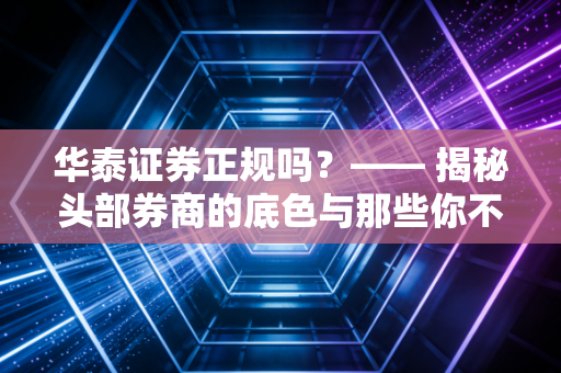 华泰证券正规吗?—— 揭秘头部券商的底色与那些你不知道的坑