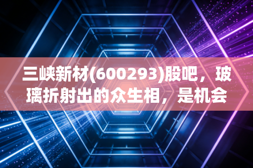 三峡新材(600293)股吧,玻璃折射出的众生相,是机会还是深坑?