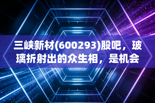 三峡新材(600293)股吧,玻璃折射出的众生相,是机会还是深坑?