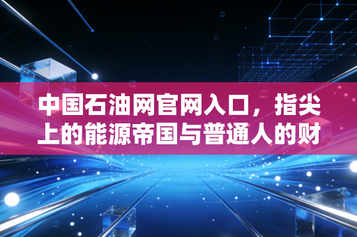 中国石油网官网入口，指尖上的能源帝国与普通人的财富密码