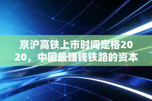 京沪高铁上市时间定格2020,中国最赚钱铁路的资本传奇与未来变局