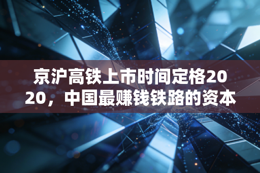 京沪高铁上市时间定格2020,中国最赚钱铁路的资本传奇与未来变局